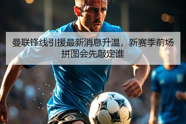 曼联锋线引援最新消息升温，新赛季前场拼图会先敲定谁 - JisuEsports